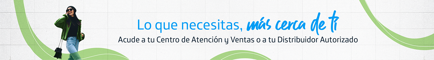 Lo que necesitas, más cerca de ti. Acude a tu centro de atención y ventas o a tu Distribuir Autorizado